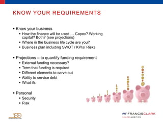 KNOW YOUR REQUIREMENTS
 Know your business
 How the finance will be used … Capex? Working
capital? Both? (see projections)
 Where in the business life cycle are you?
 Business plan including SWOT / KPIs/ Risks
 Projections – to quantify funding requirement
 External funding necessary?
 Term that funding is required
 Different elements to carve out
 Ability to service debt
 What ifs
 Personal
 Security
 Risk
 