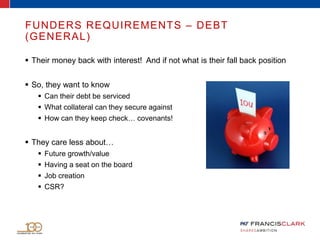 FUNDERS REQUIREMENTS – DEBT
(GENERAL)
 Their money back with interest! And if not what is their fall back position
 So, they want to know
 Can their debt be serviced
 What collateral can they secure against
 How can they keep check… covenants!
 They care less about…
 Future growth/value
 Having a seat on the board
 Job creation
 CSR?
 