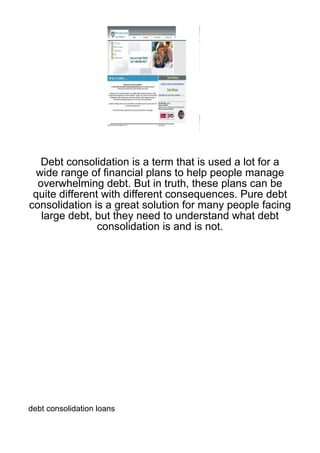 Debt consolidation is a term that is used a lot for a
 wide range of financial plans to help people manage
  overwhelming debt. But in truth, these plans can be
 quite different with different consequences. Pure debt
consolidation is a great solution for many people facing
   large debt, but they need to understand what debt
                consolidation is and is not.




debt consolidation loans
 