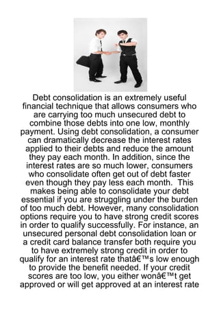 Debt consolidation is an extremely useful
 financial technique that allows consumers who
      are carrying too much unsecured debt to
    combine those debts into one low, monthly
payment. Using debt consolidation, a consumer
    can dramatically decrease the interest rates
  applied to their debts and reduce the amount
    they pay each month. In addition, since the
   interest rates are so much lower, consumers
    who consolidate often get out of debt faster
  even though they pay less each month. This
     makes being able to consolidate your debt
essential if you are struggling under the burden
of too much debt. However, many consolidation
options require you to have strong credit scores
in order to qualify successfully. For instance, an
 unsecured personal debt consolidation loan or
 a credit card balance transfer both require you
     to have extremely strong credit in order to
qualify for an interest rate thatâ€™s low enough
    to provide the benefit needed. If your credit
    scores are too low, you either wonâ€™t get
approved or will get approved at an interest rate
 
