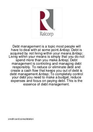 Debt management is a topic most people will
  have to deal with at some point.&nbsp; Debt is
 acquired by not living within your means.&nbsp;
Living within your means is simply that you do not
     spend more than you make.&nbsp; Debt
  management is controling and managing debt
   responsibly. To reduce or eliminate debt and
 create a cash flow that keeps you out of debt is
 debt management.&nbsp; To completely control
  your debt you need to make a budget, reduce
 expenses and focus on paying debt. This is the
          essence of debt management.




credit card consolidation
 