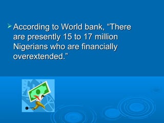  According to World bank, “ThereAccording to World bank, “There
are presently 15 to 17 millionare presently 15 to 17 million
Nigerians who are financiallyNigerians who are financially
overextended.”overextended.”
 