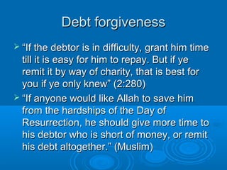 Debt forgivenessDebt forgiveness
 ““If the debtor is in difficulty, grant him timeIf the debtor is in difficulty, grant him time
till it is easy for him to repay. But if yetill it is easy for him to repay. But if ye
remit it by way of charity, that is best forremit it by way of charity, that is best for
you if ye only knew” (2:280)you if ye only knew” (2:280)
 ““If anyone would like Allah to save himIf anyone would like Allah to save him
from the hardships of the Day offrom the hardships of the Day of
Resurrection, he should give more time toResurrection, he should give more time to
his debtor who is short of money, or remithis debtor who is short of money, or remit
his debt altogether.” (Muslim)his debt altogether.” (Muslim)
 