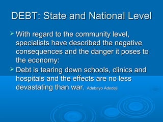 DEBT: State and National LevelDEBT: State and National Level
 With regard to the community level,With regard to the community level,
specialists have described the negativespecialists have described the negative
consequences and the danger it poses toconsequences and the danger it poses to
the economy:the economy:
 Debt is tearing down schools, clinics andDebt is tearing down schools, clinics and
hospitals and the effects are no lesshospitals and the effects are no less
devastating than war.devastating than war. Adebayo AdedejiAdebayo Adedeji
 