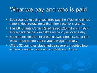 What we pay and who is paidWhat we pay and who is paid
 Each year developing countries pay the West nine timesEach year developing countries pay the West nine times
more in debt repayments than they receive in grants.more in debt repayments than they receive in grants.
 The UK Charity Comic Relief raised £26 million in 1997.The UK Charity Comic Relief raised £26 million in 1997.
Africa paid this back in debt service in just over a day.Africa paid this back in debt service in just over a day.
 Each person in the Third World owes about £250 to theEach person in the Third World owes about £250 to the
West - much more than a year's wage for many.West - much more than a year's wage for many.
 Of the 32 countries classified as severely indebted low-Of the 32 countries classified as severely indebted low-
income countries, 25 are in sub-Saharan Africa.income countries, 25 are in sub-Saharan Africa.
 