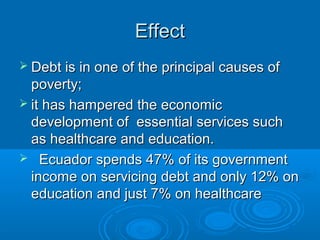 EffectEffect
 Debt is in one of the principal causes ofDebt is in one of the principal causes of
poverty;poverty;
 it has hampered the economicit has hampered the economic
development of essential services suchdevelopment of essential services such
as healthcare and education.as healthcare and education.
 Ecuador spends 47% of its governmentEcuador spends 47% of its government
income on servicing debt and only 12% onincome on servicing debt and only 12% on
education and just 7% on healthcareeducation and just 7% on healthcare
 