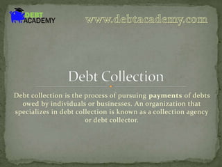 Debt collection is the process of pursuing payments of debts
owed by individuals or businesses. An organization that
specializes in debt collection is known as a collection agency
or debt collector.
 