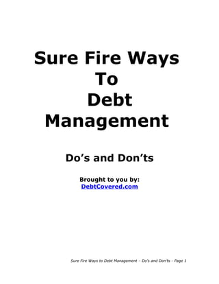Sure Fire Ways
      To
     Debt
 Management

   Do’s and Don’ts

       Brought to you by:
       DebtCovered.com




   Sure Fire Ways to Debt Management – Do’s and Don’ts - Page 1
 