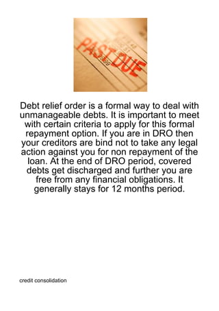 Debt relief order is a formal way to deal with
unmanageable debts. It is important to meet
 with certain criteria to apply for this formal
 repayment option. If you are in DRO then
your creditors are bind not to take any legal
action against you for non repayment of the
  loan. At the end of DRO period, covered
 debts get discharged and further you are
    free from any financial obligations. It
    generally stays for 12 months period.




credit consolidation
 