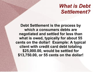 What is Debt
                        Settlement?

   Debt Settlement is the process by
     which a consumers debts are
  negotiated and settled for less than
  what is owed, typically for about 55
cents on the dollar! Example: A typical
  client with credit card debt totaling
    $25,000.00, would be settled for
 $13,750.00, or 55 cents on the dollar!
 