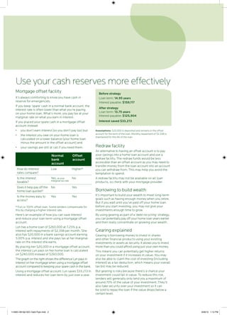 Mortgage offset facility
It’s always comforting to know you have cash in
reserve for emergencies.
If you keep ‘spare’ cash in a normal bank account, the
interest rate is often lower than what you’re paying
on your home loan. What’s more, you pay tax at your
marginal rate on what you earn in interest.
If you placed your spare cash in a mortgage offset
account instead:
•	 you don’t earn interest (so you don’t pay tax) but
•	 the interest you owe on your home loan is
calculated on a lower balance (your home loan
minus the amount in the offset account) and
•	 your savings are still at call if you need them.
Normal
bank
account
Offset
account
How do interest
rates compare?
Low Higher*
Is the interest
taxable?
Yes, at your
marginal tax rate
No
Does it help pay off the
home loan quicker?
No Yes
Is the money easy to
access?
Yes Yes
* Full or 100% offset loan. Some lenders compensate for
this by charging a higher interest rate.
Here’s an example of how you can save interest
and reduce your loan term using a mortgage offset
account.
Lyn has a home loan of $260,000 at 7.25% p.a.
interest with repayments of $2,338 per month. She
also has $20,000 in a bank savings account earning
5.00% p.a. interest and she pays tax at her marginal
rate on the interest she earns.
By placing her $20,000 in a mortgage offset account,
the interest Lyn pays on her home loan is calculated
on $240,000 instead of $260,000.
The graph on the right shows the difference Lyn pays in
interest on her mortgage when using a mortgage offset
account compared to keeping your spare cash in the bank.
Using a mortgage offset account, Lyn saves $33,213 in
interest and reduces her loan term by just over a year.
Before strategy
Loan term: 14.95 years
Interest payable: $159,117
After strategy
Loan term: 13.75 years
Interest payable: $125,904
Interest saved $33,213
Assumptions: $20,000 is deposited and remains in the offset
account for the term of the loan. Monthly repayment of $2,338 is
maintained for the life of the loan.
Redraw facility
An alternative to having an offset account is to pay
your savings into a home loan account and use a
redraw facility. The redraw funds would be less
accessible than an offset account as you may need to
transfer money from the loan account into an account
you can withdraw from. This may help you avoid the
temptation to spend.
A redraw facility may not be available on all loan
products, so check with your mortgage provider.
Borrowing to build wealth
It’s important to build your wealth to meet long-term
goals such as having enough money when you retire.
But if you wait until you’ve paid off your home loan
before you start investing, you may not give your
investments enough time to grow.
By using gearing as part of a ‘debt recycling’ strategy,
you can potentially pay off your home loan years earlier
and then really concentrate on growing your wealth.
Gearing explained
Gearing is borrowing money to invest in shares
and other financial products using your existing
investments or assets as security. It allows you to invest
more than you could afford using just your own money.
This means you can potentially get higher returns
on your investment if it increases in value. You may
also be able to claim the cost of investing (including
interest) as a tax deduction, which means your overall
tax bill may be reduced.
But gearing is risky because there’s a chance your
investment could fall in value. To reduce this risk,
lenders will generally only lend you a maximum of
around 70% of the value of your investment. They’ll
also take security over your investment so it can
be sold to repay the loan if the value drops below a
certain level.
Use your cash reserves more effectively
11490C-0810jd SEC Debt Flyer.indd 2 3/09/10 1:12 PM
 
