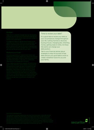 SEC11490C-0810jd
IMPORTANT INFORMATION
This publication has been prepared by Securitor Financial Group Limited ABN 48 009
189 495 AFSL 240687. The information in this publication does not take into account
your personal objectives, financial situation or needs and so you should consider its
appropriateness having regard to these factors before acting on it. The taxation position
described is a general statement and should only be used as a guide. It does not constitute
tax advice and is based on current tax laws and our interpretation. Your individual situation
may differ and you should seek independent professional tax advice.
Budget
Take time to complete a budget planner. By keeping
a written record of all your income and outgoings for
at least three months you’ll make sure your budget is
based on accurate figures.
A budget will help you get an idea of where you’re
spending your money, where you can potentially cut
back on spending and how much is left over after
you’ve paid all your regular bills and living expenses.
If you find your income is greater than your expenses,
you can use the extra to pay off your debts.
Reduce your loan
Any extra payments you make on your home loan
(especially in the early stages) will reduce the interest
you pay. Using spare money to make extra payments
can have a big impact in the long run, potentially
reducing your mortgage term by years.
If you make extra payments towards the end of your
loan it’s less effective, as the interest component of
the payments is lower. But any extra payments will
still save you interest. Before you make any extra
payments, check that your lender allows it. Some
lenders may charge you for paying more than you
should or paying out the loan early. You should also
check if your lender allows you to redraw money from
your home loan as this will give you peace of mind
that you can get back any extra you’ve paid if you
need to.
Time to review your debt?
It’s a good idea to review your debt as
your circumstances change throughout
your life. Getting married or divorced,
buying a house, changing jobs, inheriting
money, getting ready to retire. All these
life events can change your
debt position.
Talk to your financial adviser about
strategies to help rid yourself of bad
debt and put your good debt to work to
create a wealthier future for you and
your family.
11490C-0810jd SEC Debt Flyer.indd 4 3/09/10 1:12 PM
 