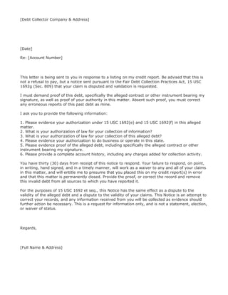 [Debt Collector Company & Address]




[Date]

Re: [Account Number]




This letter is being sent to you in response to a listing on my credit report. Be advised that this is
not a refusal to pay, but a notice sent pursuant to the Fair Debt Collection Practices Act, 15 USC
1692g (Sec. 809) that your claim is disputed and validation is requested.

I must demand proof of this debt, specifically the alleged contract or other instrument bearing my
signature, as well as proof of your authority in this matter. Absent such proof, you must correct
any erroneous reports of this past debt as mine.

I ask you to provide the following information:

1. Please evidence your authorization under 15 USC 1692(e) and 15 USC 1692(f) in this alleged
matter.
2. What is your authorization of law for your collection of information?
3. What is your authorization of law for your collection of this alleged debt?
4. Please evidence your authorization to do business or operate in this state.
5. Please evidence proof of the alleged debt, including specifically the alleged contract or other
instrument bearing my signature.
6. Please provide a complete account history, including any charges added for collection activity.

You have thirty (30) days from receipt of this notice to respond. Your failure to respond, on point,
in writing, hand signed, and in a timely manner, will work as a waiver to any and all of your claims
in this matter, and will entitle me to presume that you placed this on my credit report(s) in error
and that this matter is permanently closed. Provide the proof, or correct the record and remove
this invalid debt from all sources to which you have reported it.

For the purposes of 15 USC 1692 et seq., this Notice has the same effect as a dispute to the
validity of the alleged debt and a dispute to the validity of your claims. This Notice is an attempt to
correct your records, and any information received from you will be collected as evidence should
further action be necessary. This is a request for information only, and is not a statement, election,
or waiver of status.




Regards,




[Full Name & Address]
 