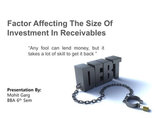 Factor Affecting The Size Of
Investment In Receivables
“Any fool can lend money, but it
takes a lot of skill to get it back ”
Presentation By:
Mohit Garg
BBA 6th Sem
 