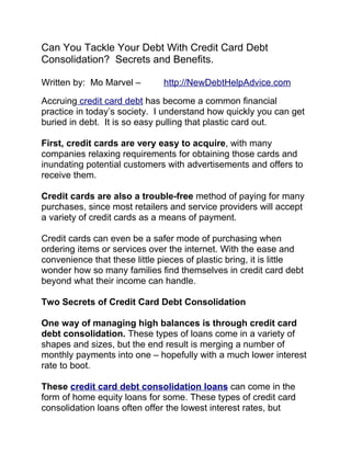 Can You Tackle Your Debt With Credit Card Debt
Consolidation? Secrets and Benefits.

Written by: Mo Marvel –        http://NewDebtHelpAdvice.com

Accruing credit card debt has become a common financial
practice in today’s society. I understand how quickly you can get
buried in debt. It is so easy pulling that plastic card out.

First, credit cards are very easy to acquire, with many
companies relaxing requirements for obtaining those cards and
inundating potential customers with advertisements and offers to
receive them.

Credit cards are also a trouble-free method of paying for many
purchases, since most retailers and service providers will accept
a variety of credit cards as a means of payment.

Credit cards can even be a safer mode of purchasing when
ordering items or services over the internet. With the ease and
convenience that these little pieces of plastic bring, it is little
wonder how so many families find themselves in credit card debt
beyond what their income can handle.

Two Secrets of Credit Card Debt Consolidation

One way of managing high balances is through credit card
debt consolidation. These types of loans come in a variety of
shapes and sizes, but the end result is merging a number of
monthly payments into one – hopefully with a much lower interest
rate to boot.

These credit card debt consolidation loans can come in the
form of home equity loans for some. These types of credit card
consolidation loans often offer the lowest interest rates, but
 