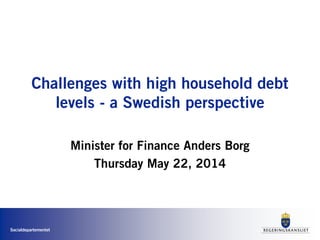 Finansdepartementet
Challenges with high household debt
levels - a Swedish perspective
Minister for Finance Anders Borg
Thursday May 22, 2014
 