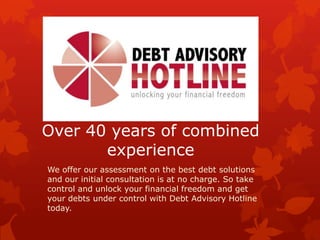 Over 40 years of combined
experience
We offer our assessment on the best debt solutions
and our initial consultation is at no charge. So take
control and unlock your financial freedom and get
your debts under control with Debt Advisory Hotline
today.
 