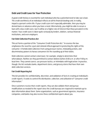 Debt and Credit Laws for Your Protection

A good credit history is essential for each individual who has a potential need to take out a loan.
The credit worthiness of an individual reflects on all his financial dealings and, in reality,
impacts a person's entire life. If your credit score isn't especially admirable, then you may be
denied loans or advances when you have a need. Alternatively, you might be able to secure a
loan with a low credit score, but it will be at a higher rate of interest than those prevalent in the
market. Your credit score is taken quite seriously by lenders, debtors, various financial
institutions, and even employers.

Fair Debt Collection Practices Act

This act forms a portion of the "Consumer Credit Protection Act." In essence the law
emphasizes the need for a just and rational ethical approach in protecting the rights of the
consumer. It forbids debt collectors from using pressure tactics, misleading actions, and
discriminatory powers to harass consumers for the rounding up of their debts.

Debt collectors cannot contact a borrower, for example, simply to determine their
whereabouts. Neither are they permitted to contact debtors before 8:00 a.m. or after 9:00 p.m.
local time. They cannot coerce, use pressure tactics, or intimidate with legal action. In practice,
though, the Act excludes banks, department stores, and grocery stores that have their own
debt collection services.

Fair Credit Reporting Act

This Act provides for confidentiality, discretion, and validation of facts in creating an individual's
credit reports. It seeks to control the distribution, collection, and utilization of "consumer credit
information."

Once customers receive their credit reports, they can also validate them and pursue
modifications as needed to the report since the credit bureaus are required to maintain up-to-
date information about them. Some organizations, such as government agencies, insurance
companies, and banks may also receive these confidential reports about you.
 