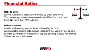 Financial Ratios
Debt-to-Limit
(divide outstanding credit card balance by credit card limit)
The percentage should be no more than 50% of the credit card
Limit. No more than 30% is better
Debt-to-Income
(divide total monthly payments by net monthly income)
A high debt-to-income ratio signals to lenders that you may not be able
to make payments on the loan that you are seeking. Should not exceed
20% of net monthly income
 
