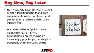 Buy Now, Pay Later
• Buy Now, Pay Later (BNPL) is a type
of short-term financing that allows
consumers to make purchases and
pay for them at a future date, often
interest-free
• Also referred to as "point of sale
installment loans," BNPL
arrangements are becoming an
increasingly popular payment option,
especially when shopping online
 