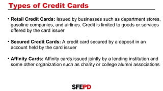 Types of Credit Cards
• Retail Credit Cards: Issued by businesses such as department stores,
gasoline companies, and airlines. Credit is limited to goods or services
offered by the card issuer
• Secured Credit Cards: A credit card secured by a deposit in an
account held by the card issuer
• Affinity Cards: Affinity cards issued jointly by a lending institution and
some other organization such as charity or college alumni associations
 