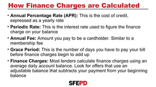 How Finance Charges are Calculated
• Annual Percentage Rate (APR): This is the cost of credit,
expressed as a yearly rate
• Periodic Rate: This is the interest rate used to figure the finance
charge on your balance
• Annual Fee: Amount you pay to be a cardholder. Similar to a
membership fee
• Grace Period: This is the number of days you have to pay your bill
before finance charges begin to add up
• Finance Charges: Most lenders calculate finance charges using an
average daily account balance. Look for offers that use an
adjustable balance that subtracts your payment from your beginning
balance
 