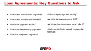 Loan Agreements: Key Questions to Ask
• What is the specific loan payment?
• What is the principal and interest?
• How is the payment applied?
• What is an interest-only payment?
• What is a lump-sum payment?
•Is there a pre-payment penalty?​
​
•What is the interest rate or APR?​
​
•What are the consequences of default?​
​
•Under which State law will disputes be
resolved?
 