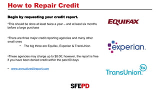 How to Repair Credit
Begin by requesting your credit report.
•This should be done at least twice a year – and at least six months
before a large purchase
•There are three major credit reporting agencies and many other
small ones
• The big three are Equifax, Experian & TransUnion
•These agencies may charge up to $8.00; however, the report is free
if you have been denied credit within the past 60 days
• www.annualcreditreport.com
 
