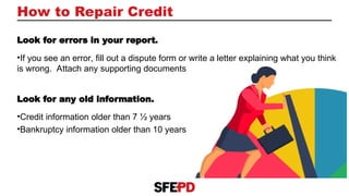 How to Repair Credit
Look for errors in your report.
•If you see an error, fill out a dispute form or write a letter explaining what you think
is wrong. Attach any supporting documents
Look for any old information.
•Credit information older than 7 ½ years
•Bankruptcy information older than 10 years
 