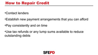 How to Repair Credit
•Contact lenders
•Establish new payment arrangements that you can afford
•Pay consistently and on time
•Use tax refunds or any lump sums available to reduce
outstanding debts
 