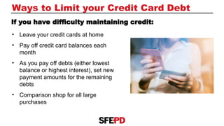 • Leave your credit cards at home
• Pay off credit card balances each
month
• As you pay off debts (either lowest
balance or highest interest), set new
payment amounts for the remaining
debts
• Comparison shop for all large
purchases
Ways to Limit your Credit Card Debt
If you have difficulty maintaining credit:
 