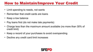 How to Maintain/Improve Your Credit
• Limit spending to needs, not wants
• Remember that credit cards are loans
• Keep a low balance
• Pay loans first (do not make late payments)
• Charge less than the maximum amount available (no more than 30% of
credit limit)
• Keep a record of your purchases to avoid overspending
• Decline any credit card limit increases
 