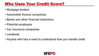 • Mortgage lenders
• Automobile finance companies
• Banks and other financial institutions
• Potential employers
• Car insurance companies
• Landlords
• Anyone who has a need to understand how you handle credit
Who Uses Your Credit Score?
 