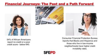 Financial Journeys: The Past and a Path Forward
54% of African Americans
report no credit or a poor
credit score - below 640.
Consumer Financial Protection Bureau
reports that Blacks and Hispanics and
those who live in low-income
neighborhoods have higher credit
invisibility rates.
 