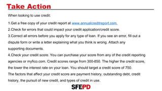 Take Action
When looking to use credit:
1.Get a free copy of your credit report at www.annualcreditreport.com.
2.Check for errors that could impact your credit application/credit score.
3.Correct all errors before you apply for any type of loan. If you see an error, fill out a
dispute form or write a letter explaining what you think is wrong. Attach any
supporting documents.
4.Check your credit score. You can purchase your score from any of the credit reporting
agencies or myfico.com. Credit scores range from 300-850. The higher the credit score,
the lower the interest rate on your loan. You should target a credit score of 750.
The factors that affect your credit score are payment history, outstanding debt, credit
history, the pursuit of new credit, and types of credit in use.
 