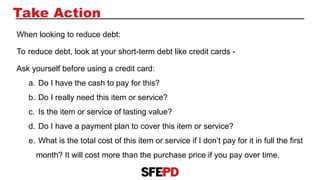 Take Action
When looking to reduce debt:
To reduce debt, look at your short-term debt like credit cards -
Ask yourself before using a credit card:
a. Do I have the cash to pay for this?
b. Do I really need this item or service?
c. Is the item or service of lasting value?
d. Do I have a payment plan to cover this item or service?
e. What is the total cost of this item or service if I don’t pay for it in full the first
month? It will cost more than the purchase price if you pay over time.
 