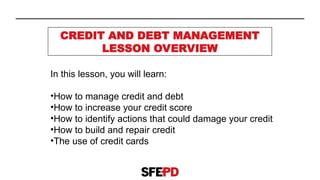 CREDIT AND DEBT MANAGEMENT
LESSON OVERVIEW
In this lesson, you will learn:
•How to manage credit and debt
•How to increase your credit score
•How to identify actions that could damage your credit
•How to build and repair credit
•The use of credit cards
 
