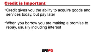 •Credit gives you the ability to acquire goods and
services today, but pay later
•When you borrow you are making a promise to
repay, usually including interest
Credit is Important
 