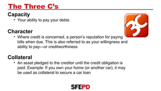 The Three C’s
Capacity
• Your ability to pay your debts
Character
• Where credit is concerned, a person’s reputation for paying
bills when due. This is also referred to as your willingness and
ability to pay—or creditworthiness
Collateral
• An asset pledged to the creditor until the credit obligation is
paid. Example: If you own your home (or another car), it may
be used as collateral to secure a car loan
 