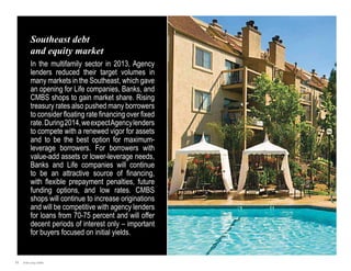 Southeast debt
and equity market
In the multifamily sector in 2013, Agency
lenders reduced their target volumes in
many markets in the Southeast, which gave
an opening for Life companies, Banks, and
CMBS shops to gain market share. Rising
treasury rates also pushed many borrowers
to consider floating rate financing over fixed
rate. During 2014, we expect Agency lenders
to compete with a renewed vigor for assets
and to be the best option for maximumleverage borrowers. For borrowers with
value-add assets or lower-leverage needs,
Banks and Life companies will continue
to be an attractive source of financing,
with flexible prepayment penalties, future
funding options, and low rates. CMBS
shops will continue to increase originations
and will be competitive with agency lenders
for loans from 70-75 percent and will offer
decent periods of interest only – important
for buyers focused on initial yields.

11

Jones Lang LaSalle

 