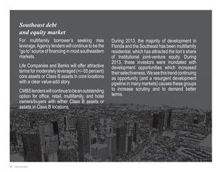 Southeast debt
and equity market
For multifamily borrower’s seeking max
leverage, Agency lenders will continue to be the
“go to” source of financing in most southeastern
markets.
L
 ife Companies and Banks will offer attractive
terms for moderately leveraged (+/- 65 percent)
core assets or Class B assets in core locations
with a clear value-add story.
CMBS lenders will continue to be an outstanding
option for office, retail, multifamily, and hotel
owners/buyers with either Class B assets or
assets in Class B locations.

15

Jones Lang LaSalle

During 2013, the majority of development in
Florida and the Southeast has been multifamily
residential, which has attracted the lion’s share
of Institutional joint-venture equity. During
2013, these investors were inundated with
development opportunities which increased
their selectiveness. We see this trend continuing
as opportunity (and a resurgent development
pipeline in many markets) causes these groups
to increase scrutiny and to demand better
terms.

 