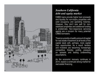 Southern California
debt and equity market
CMBS loans provide higher loan proceeds
and liquidity for non-trophy properties with
solid occupancy and operating histories.
However, they don’t size well for nonstabilized properties and additional funding
is problematic. Non-responsive servicing
agents are a concern for many potential
CMBS borrowers.
There is currently a healthy amount of capital
for real estate investment at all levels of the
capital stack with, perhaps, more capital
than opportunities. As a result, lenders
and investors are becoming increasingly
competitive thereby putting pressure
on spreads and testing underwriting
assumptions.
As the economic recovery continues in
2014, expect a continued strong market for
real estate financing.

 