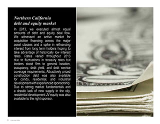 Northern California
debt and equity market
In 2013, we executed almost equal
amounts of debt and equity deal flow.
We witnessed an active market for
acquisition financing across the major
asset classes and a spike in refinancing
interest from long term holders hoping to
take advantage of historically low interest
rates. Rates varied throughout 2013
due to fluctuations in treasury rates but
lenders stood firm to general location,
occupancy, debt yield, and debt service
coverage requirements. Attractively priced
construction debt was also available
for condo, residential, and industrial
development with experienced sponsorship.
Due to strong market fundamentals and
a drastic lack of new supply in the city,
residential development JV equity was also
available to the right sponsor.

31

Jones Lang LaSalle

 