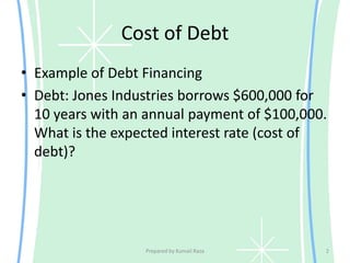 Cost of Debt
• Example of Debt Financing
• Debt: Jones Industries borrows $600,000 for
10 years with an annual payment of $100,000.
What is the expected interest rate (cost of
debt)?
Prepared by Kumail Raza 2
 