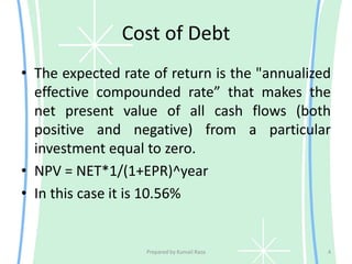Cost of Debt
• The expected rate of return is the "annualized
effective compounded rate” that makes the
net present value of all cash flows (both
positive and negative) from a particular
investment equal to zero.
• NPV = NET*1/(1+EPR)^year
• In this case it is 10.56%
Prepared by Kumail Raza 4
 