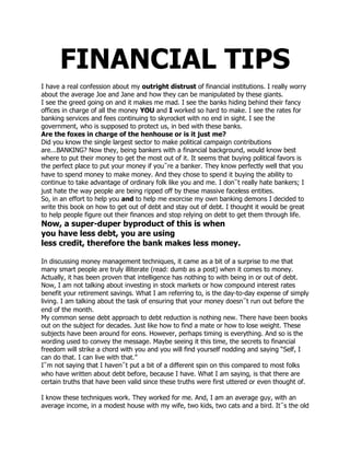 FINANCIAL TIPS<br />I have a real confession about my outright distrust of financial institutions. I really worry about the average Joe and Jane and how they can be manipulated by these giants. <br />I see the greed going on and it makes me mad. I see the banks hiding behind their fancy offices in charge of all the money YOU and I worked so hard to make. I see the rates for banking services and fees continuing to skyrocket with no end in sight. I see the government, who is supposed to protect us, in bed with these banks. <br />Are the foxes in charge of the henhouse or is it just me? <br />Did you know the single largest sector to make political campaign contributions are...BANKING? Now they, being bankers with a financial background, would know best where to put their money to get the most out of it. It seems that buying political favors is the perfect place to put your money if you‟re a banker. They know perfectly well that you have to spend money to make money. And they chose to spend it buying the ability to continue to take advantage of ordinary folk like you and me. I don‟t really hate bankers; I just hate the way people are being ripped off by these massive faceless entities. <br />So, in an effort to help you and to help me exorcise my own banking demons I decided to write this book on how to get out of debt and stay out of debt. I thought it would be great to help people figure out their finances and stop relying on debt to get them through life. <br />Now, a super-duper byproduct of this is when <br />you have less debt, you are using <br />less credit, therefore the bank makes less money. <br />In discussing money management techniques, it came as a bit of a surprise to me that many smart people are truly illiterate (read: dumb as a post) when it comes to money. Actually, it has been proven that intelligence has nothing to with being in or out of debt. Now, I am not talking about investing in stock markets or how compound interest rates benefit your retirement savings. What I am referring to, is the day-to-day expense of simply living. I am talking about the task of ensuring that your money doesn‟t run out before the end of the month. <br />My common sense debt approach to debt reduction is nothing new. There have been books out on the subject for decades. Just like how to find a mate or how to lose weight. These subjects have been around for eons. However, perhaps timing is everything. And so is the wording used to convey the message. Maybe seeing it this time, the secrets to financial freedom will strike a chord with you and you will find yourself nodding and saying “Self, I can do that. I can live with that.” <br />I‟m not saying that I haven‟t put a bit of a different spin on this compared to most folks who have written about debt before, because I have. What I am saying, is that there are certain truths that have been valid since these truths were first uttered or even thought of.<br />I know these techniques work. They worked for me. And, I am an average guy, with an average income, in a modest house with my wife, two kids, two cats and a bird. It‟s the old saying, if I can do it, certainly so can you!  Focus is not on investment techniques, but on spending habits. It is time that your finances reflect a plan for your future rather than a reflection of the history of your life. This is a very fundamental change in how you view yourself and money. <br />So let‟s get started so you can experience first hand the success of this approach. I believe absolutely make a positive impact on your financial life. You will relate these concepts to your own personal situation. And, as you proceed, these concepts will become integrated with your own approach to managing personal debt. I can show you the way, but you need to personalize it. <br />Are you ready? Here we go....this will be fun I promise.<br />The Four Cornerstones of Being Debt Free <br />The book you are reading is based on a few common sense principles that I call The Four Cornerstones. These cornerstones, like the foundation of a building, form the base that everything else is built upon. <br />These cornerstones or principles will be repeated in various forms from time to time throughout the book. They are that fundamental to the understanding of your part in the process of getting out of debt. It is very important that you understand these concepts. <br />I don‟t expect you to study these or memorize them. I want you to understand that these four simple cornerstones are the basis for much of that follows in this book, not so much to educate you, but so hopefully you will relate these concepts to your own personal situation. <br />After all, I can show you the direction, and even explain why you are going there. But you need to be the driver so to speak. It is up to you how much you get out of this book. Really, I am here to help. My website is there as a resource. WWW.RJSFINANCIALLLC.COM<br />You can do it.<br />what are the 4 cornerstones ?<br />Delayed Gratification This is where you learn to curb your impulses and be patient and confident. I have more on this later in the book. <br />Living Below Your Means This is actually spending less than you make. Don‟t laugh – you will learn to do this! Living below your means is the best way to have money left over at the end of the week/month/year. <br />Changing Your Spending Patterns Starting with an analysis of where you spend your money now, you will learn what to look for in yourself (your motives and behavior) and in the products and services you are considering purchasing. Ending with, saving for the future, which is bright indeed! <br />Being Grateful For What You Have Right Now Pretty self explanatory. Being grateful could be one of the secrets of the ages. Instead of the constant comparisons to your co-worker or your neighbor or friend about what they have and you don‟t, isn‟t it cool to have the stuff you already have? Absolutely. There will always be somebody better off than you, and there will always be somebody worse off than you. The trick is to be happy being you, and not equating goods and money with success.<br />We are bombarded with advertising that took that song to heart “Don‟t Worry, Be Happy.” There‟s always credit cards, don‟t pay a cent for 2 years with no money down and lease-to-own programs. Someone is always willing to lend you money – at a price. Most businesses take all forms of payment: plastic and, as an after thought, cash too. Cash in today‟s society is a rarity. Weird. <br />Just how often is a credit card used? <br />52 million times a day <br />2.2 million times an hour <br />Seriously, we as a society are putting what we want ahead of what we should do. Sorry for the downer here, but we need to think, think, think. <br />Would you consciously decide to teach your kids to pile on the debt so they can have that vacation? Or would you teach them to save for what they want, and to get it when they can? You know the right answer here! But, it seems, that we, as a society, have drifted away from that kind of delayed gratification thinking. There are thousands of ways to increase your credit and quite frankly only one real way to get out of debt. Unfortunately.....hard work.<br />It’s not a secret …SPEND LESS THAN YOU MAKE! <br />This ever so simple thought seemed to work quite well for our grandparents, and their parents before them. Back in the day, they had no credit options other than cash so it made getting into debt a lot more difficult. You pretty much only had a loan for a house or a car. That was it. I believe, that we need to get back to the simpler times of our grandparents – at least when it comes to buying things. <br />We need to ignore all the options available to us in modern times, and resist the latest fad and gadget – at least until we have saved for it and can buy it outright. <br />By doing this, you win in so many ways. You will now have extra time before your purchase which will enable you to be quite certain this is what you want when you plunk your cash down. And, your purchase will inevitably be cheaper as everything seems to go down in price over time. Plus it will have more features. It always work‟s out this way. Example: big screen TV‟s. Now let’s take a look at some of the scarier stats… <br />The latest statistics say that one in every 177 households in the United States has received a foreclosure notice. Isn‟t that amazing? 300+ million people in a country and yet one in 177 has been on foreclosure‟s doorstep.<br />Bankruptcy <br />Flat out - bankruptcy is not a viable long term solution for most folks. I apologize if you were looking for some form of counsel of how and when to use bankruptcy. You won‟t find it in this book. Bankruptcy, in my opinion, doesn‟t really teach you the value of hard work and owning up to your responsibilities. We just had a friend go through bankruptcy, and he is happier that a pig in doo-doo. Why? The computer he bought last year… PAID OFF NOW, the big screen lcd TV… PAID OFF NOW, the debts he had… PAID OFF NOW. He thinks this bankruptcy thing is awesome. Ask yourself if he will get himself into debt again? It, unfortunately, is guaranteed. Don‟t let this happen to you! <br />How could that happen to you? Well, it is so easy for someone to say sign here and your debt problems will go away. But again what does it teach you? If youdon‟t learn, you keep making the same mistakes over and over. And one day, when it is super important that you do something, you won‟t be able to because, financially, you will have the stigma of bankruptcy on you, and no lending company will touch you without putting your house or car up for collateral or charging you 30%+ interest. <br />Experience <br />It is really experience that teaches us most things in life. We have to feel love and pain to truly understand. You cannot experience a game of golf while watching it on television. It‟s not the same as playing a round for yourself is it? The same thing is true with debt. If you don‟t feel the pain now from the pile of crap you are in, chances are greatest that you will end up in the same financial place again. Why? By claiming bankruptcy, you sidestep the mental process of dealing with debt. And by sidestepping this, you are not learning how you must change your behavior and your spending habits. And, like they say about history, “you are doomed to repeat it.” Think about all the things your parents taught you. How much of it did you listen to? How much did you end up learning the hard way because you didn‟t listen? No pain, no gain. <br />Would you believe only a generation ago (or two, depending on your age) that debt was frowned upon. I wish it was frowned upon now. Our grandparents saved the money first and then made the purchase. In their day, cash was king. Back then, only 5 per cent of households used credit. Perhaps, when you call it simpler times what you really mean is they did not have your stress of how to cover the costs of negative financing. It was simple: afford it and buy it, save for it and buy it or the item is simply not in the budget and you do withoutThey call this living within your means. Novel concept isn‟t it? Think about it for a second. <br />Spend more than you make and you wake up realizing no amount of creative bookkeeping will make those minimum monthly payments affordable. And, as the debt continues to grow, so does your stress level and fear. It may have started out as small and insignificant, but as it matures the debt eats away not only at your bank accounts and savings, but also mental health, relationships and well being. <br />For many of today‟s households money is not spent on luxuries, but necessities. You can do without purchasing a latte for a day or delay a couple days putting minutes on your cell phone, but your family still needs to be fed healthy meals. <br />Imagine, however, how much further your pay check would go if you were not paying those exorbitant interest rates on credit cards. Common sense tells you it‟s time to make a change. It‟s time to get out of debt, but how? You can do this by letting go of your past spending habits, and by committing to being debt free. By choosing to maintain a lifestyle you can afford not one financed by credit. Yes, it is an alternate reality. This is something that may take you awhile to become accustomed to. But to live with crushing debt is no way to live is it? <br />I hope you understand that this book is not just how to get out of debt, but also how to stay out of debt. You can create and enjoy a lifestyle you can afford with common sense money management strategies. No hocus-pocus. No magic. No pie in the sky selling. Just practical money strategies based on the four cornerstones discussed earlier: Delayed Gratification, Living Below Your Means, Changing Your Spending Patterns, and Being Grateful For What You Have Right Now. <br />And, without developing new money skills, you will go back into debt. <br />How long that reality of being debt free takes to achieve is up to you. It works as fast as your budget and self-discipline allow. It didn‟t take you 30 days to get into debt, and it won‟t take you 30 days to get out of debt. Let me repeat. This is not a scheme to get rich. This is not a magic bullet. Magic bullets are like magic beans. It‟s just a story, not for real. These are a set of proven common sense secrets to help you discover it is possible to live debt-free with a lifestyle you can afford and enjoy. <br />Do You Over-Spend or Do You Under-Earn? <br />Kind of a crazy question, but there is reason that I ask it. It‟s about perceptions. Perceptions rule the roost when it comes to spending. <br />Which are you? <br />The over-spender or the under-earner? It doesn‟t really matter does it? No matter which term you use. They are both the same thing. However there is a difference psychologically. Why does it seem to be more acceptable to over-spend than under-earn? <br />Is it because everybody else seems to be in debt, so you are in with the majority? <br />Is it because marketers tell you it is OK to buy more?<br />Is it because your bank will make it easy for you on that home equity loan so you can get more stuff? “No problem” they say. <br />Is it because we as a society are very reluctant to tell others how much we make for a living, whereas we have no issues saying we owe for the couch or the TV? It‟s kind of camaraderie around credit between you and your peers. It‟s silly if you really look at it. It‟s sad we have come to this. <br />Is it because with all the stuff we have, that outwardly looks as if we are very successful, we would rather just keep up that perception in front of others? Because if you had less, it must mean that you don‟t make enough money. And if you don‟t make enough money, you mustn‟t be successful. And if you aren‟t successful you must be a loser. Crap...all of it. Nobody dictates how you feel about yourself. Nobody...but you. <br />You see, whether you over-spend or under-earn is not the real issue. The real issue is that if you continue to use credit to augment your lifestyle, debt will be as certain as death and taxes. Whichever term best defines you I ask one thing: take a cold hard look at your situation and decide if it is really what you want. Or do you want better than that? Of course you do. <br />Once you figure out who you are, you will be able to make positive changes in your lifestyle. Like in other areas of this book, I‟m sorry to hammer this home, but you need to admit that you got yourself here and that you will have to get yourself out. <br />Tough love sucks, I know.<br /> Is More Better? <br />More = Better...Right? <br />Not really. Having more is no better than having less is less better. It is what it is. You need to change how you see yourself within this so called civilized society we live in. Are you the driver or the passenger? <br />“It‟s not a competition you know!” How many times have you heard that saying in your life? How many times have you used that saying? Yet we all seem to be competing for stuff all the time. Why? Ask the marketers. I mean jeez, we can‟t even drive anymore without competing to be first. Are you comfortable standing in line for something, or do you wish you could cut in? „Nuff said. <br />I really hope that by reading this book you end up believing that more does not equal better. It’s just MORE, not BETTER.<br />You see, the marketing people will tell you anything in the world to buy their wares. They will tell you absolutely anything at all to get the sale. <br />It‟s a twisted way to look at life really. But we all do it to a certain degree. Now if you also have been living beyond your means, you are effectively using debt to finance your satisfaction. “Hmmm, I‟m using debt to finance my satisfaction????” <br />Make sense? <br />In then end, you are swapping short term gain (purchase=satisfaction) for long term pain (being in debt for years to come.) <br />How do you make yourself feel better again? Make another purchase. It‟s like crack cocaine. A short term fix before you have to sign your life away to get some more. I don‟t mean to call us all satisfaction addicts; it‟s just that the behavior is pretty similar. We are part of a more affluent society in North America, and consequently we have more temptation. <br />To a certain degree it is human nature to crave comfort over discomfort, or in this case – to crave goods and stuff over not as much stuff. Buying more does not put you further in control of your life. <br />There are many times in life when logic must triumph over emotion, and when dealing with money problems, logic rules. Why? Because basically it is all MATH! Please understand that it is consumerism that drives our economies along, so put everything into balance please. Chances are, you have a job because people are buying stuff. I‟m not asking you to stop buying stuff. <br />I’m just asking you to NOT BUY ON CREDIT. <br />He who dies with the most toys does not win – he‟s just dead<br />The Blame Game <br />We all love to do it. We point fingers. We figure out who‟s fault this all is. After all, it sure is easier than saying you had a choice and well, you made the wrong one. Who wants to do that? Not most people. <br />Today‟s society always seems to want to apportion blame. It‟s kind of a <br />Hot-Potato mentality when it comes to something like responsibility. That is unless of course, if the situation was a positive one where things went right. Then, there is a line up for people to take credit for the good situation. <br />Here are some examples of blame: (in no particular order) <br />Your Employer ~ everybody loves to blame their boss or the company they work at. We feel they don‟t care about us, or they are greedy and won‟t share. All we do is give. And, all they do is take. Yup, I‟ve used that one. <br />The Credit Crisis ~ is blamed on corporate greed. Some blame this on consumers reneging on their financial commitments. And, fat-cat executives with their hand in the cookie jar. Plus, don‟t forget the government looking the other WAY TOO…<br />The Government ~ now these people are champs at pointing fingers and figuring out who is to blame. Have you ever noticed how the current government always blames the previous government for the problems we have? <br />China ~ it‟s taking our jobs and decimating our manufacturing sector. It‟s taking all of our lumber and oil, or whatever it is that we need more than them. <br />Video Games ~ are blamed for the obesity of our children. They are also the cause of violence in children. <br />Well, may I politely suggest that we STOP? Enough already! <br />Stop blaming your spouse. <br />Stop blaming your co-worker. <br />Stop blaming your boss. BLAME <br />Stop blaming your kids. <br />Stop blaming your parents. <br />Stop blaming the economy. <br />STOP BLAMING OTHERS<br />What do we really achieve by blaming others? <br />What do we gain? <br />Maybe we get a clear conscience. It‟s them! Not me! Ahh, but we are really lying to ourselves aren‟t we? <br />Blame only accomplishes one thing; it keeps you mired in negativity. <br />Negativity is the opposite of what we are trying to achieve here. You need to stay positive so you can stay focused on the job at hand – which is to get out of debt and stay out of debt. <br />Question: Are you the passenger or the conductor in your own life? <br />I hope you want to be the conductor; because you are the person who makes your life work. You are the person who gets it all together, not someone else. Sound about right? Of course it is. <br />Bottom Line: You need to accept responsibility for your actions, your situation, and the absolute fact that you will have to get you out of debt. <br />By accepting responsibility for your current situation you will be able to get so much more out of this book. <br />Accept your situation and vow to change it NOW!<br />Needs vs. Wants <br />Now is the time to take hard look at your spending habits. For 21 days, keep a list of every nickel you spend. Many of us have no idea where all our money goes. I know it sounds boring and a lot like work, but it is important to know where you are actually spending your hard-earned money. This is actually one of the hardest things to do. 21 days is a long time. But, when you sit down to do your budget, you will be able to realistically determine where you can cut the fat or eliminate some expenses altogether. <br />Areas to cut expenses are: <br />Eat out less often <br />Increase insurance deductibles <br />Wait for sales <br />Use coupons <br />I know these are super obvious but how many of us do this?<br />Don‟t groan. Saving $1 is a significant step towards financial freedom. They can and do really all add up. Every journey starts with the first step. There is a reason we all know the saying “A Penny Saved Is a Penny Earned.” <br />Think how long it takes you to earn the amount of money you are spending for whatever it is you are purchasing – before taxes. Don‟t be so quick to hand it over to someone. Remember, your net worth is what you saved, not what you earned and spent. That‟s called cash flow and is an entirely different thing. <br />Start saving as much as you can as quickly as you can and apply it to debt reduction. <br />Talk Is Not Cheap <br />Talk to creditors. In many cases they are willing to work with you. Keep in mind this is strictly a business relationship. They are in the business of lending you money in order to make a profit. They want their money and they may agree with you that it is cheaper for them to collect their money from you by renegotiating terms rather than repossess an item or to take court action. But that usually happens after they have harassed you incessantly day and night. Take a proactive approach. Fess up to your responsibilities and tell them you want to work with them. <br />Of course, it is best to talk to creditors before they turn your account over to a collection agency. Be honest in what you tell them and what you are able to Common Sense<br />pay. They are looking for either full payment or a deadline or regular timely payments. If a creditor will not take your payment then pay the bill collector. This means your creditor has sold your bad debt to a collection company. And especially, document everything that is agreed to. Everything. Every phone call, every person you talked to, the time and date…the works! You should also develop the habit of keeping a log (time line) recording what happened at each encounter. It may save your butt one day. Courts love people who keep track of timelines and logbooks. It just may swing a judge in your direction one day. <br />Pay cash. Put the credit card away! <br />You will be amazed at how many purchases are made on impulse. Credit card companies are in the business of promoting this. The more you spend, the more they make. That is reality. Hit your limits and more often than not they will extend them for you. Let‟s face it. Many branded credit cards are owned by the banks. So who will give you a loan to consolidate your credit card balances...why the bank!!! Sound like a win-win for the banks. They‟ve got you either way. Keep going and the banks will own everything in your house. You will be renting it all from them for a monthly fee.<br />Then there is the arch enemy of debt reduction – compound interest. It is a great thing in building wealth, but it is a killer in debt reduction. That‟s why it takes decades to pay off a credit card by simply making minimum payments. <br />The only way for debt reduction to work is to stop making new debt. <br />Stop Using Your Credit Cards <br />Sociologists agree it takes about 3 weeks to break a pattern and create new habits. <br />Be prepared as the first month will be the most difficult. At the end of the first three weeks you will be receiving your first set of bills and on your way to debt freedom. If you have used cash to buy all purchases this month, you will actually see inroads. Yes, it‟s a good feeling. This common sense system really does work. NOTE - I do have a credit card, a Visa – no that‟s not a typo, I have, for the past five years, only one credit card. I don‟t keep it in my wallet. In fact, I seldom keep my debit card in my wallet either. They are kept in a safe place in my home. <br />I use cash and debit (because debit only let‟s you spend what you have in your bank account) for all my purchases. I don‟t even think about other ways to buy something, like using credit. When I know ahead of time, I am going to make a large purchase, I take the visa card. Otherwise, I have to go home first and get it. It gives me enough time to think do I really “need” a certain item or do I just “want” it. Yes it is more inefficient, with all that driving, but overall, the savings outweigh the costs. <br />Some people put their cards in a safety deposit box. Others give them to a trusted relative who will return them when a zero balance can be shown. Let‟s say you cut up the cards and report them as stolen, you have about 5-10 days before the companies send you a new one. And, of course, you cannot use them during that time. But that is a rather extreme action to take. <br />Others put them in water and put them in the freezer. You know, to put a freeze on spending (ha-ha). The effort it takes to thaw them gives you enough time to think do you really want and need to purchase a certain item. Do not use your credit cards (am I repeating myself or what – it must be important or I wouldn‟t keep saying it – it is crucial) until your debt is fully paid off. By then, you will have developed some new spending habits. <br />You will discover you only need one credit card. You will enjoy the rewards of saving up and paying cash for something is greater than any airline miles or cash back bonuses offered by credit card companies. By the way, you know those air miles and other customer retention programs, well; they do not save you money……PERIOD. Look at it this way. We all want the banks to be on our side. But, they are out for themselves. Would you go to a casino in Vegas thinking you were going to come out ahead? Nope. You know you will most likely lose whatever you bring to the table, right? <br />But with credit cards, you use your card for anything and everything because you can get……what….. air miles? Come on! You know better than that. Just like the casinos, the odds are against you that you will really receive any kind of bonus from a bank. Remember, there is NO FREE LUNCH. And by knowing that, you have taken yet another step on your way to financial freedom. Cool. <br />Trade High Interest Cards for Low Interest Cards <br />The credit card industry is highly competitive. You can pay anywhere from single to double digit interest rates. If you pay off the balance every month, it <br />really does not matter. Well, except for those pesky yearly renewal fees and such. Just remember that signing up for new cards will red flag your credit rating too. <br />Why? <br />Well, you are requesting an increase basically in your credit amount available to you. Maybe you look at it as having more room for unexpected problems, but <br />the credit bureaus look at it like an increase in the debt of your debt to equity ratio. If your wages haven‟t gone up, then you look more risky to the banks and anyone else who would look at your credit rating. <br />So, following what I said above, if you carry a balance, you can save money with a lower-interest card and move your balances onto that one. You get a cash advance from the low-rate card and use that money to pay off other, high-rate cards. WHY NOT? <br />My next suggestion is to: <br />CUT UP THE CARD YOU HAVE PAID OFF! <br />And then pat yourself on the back – GOOD JOB <br />This is especially true for those that carry 2, 3, 4 or 5 or more cards. <br />Use the savings in interest to pay off more debt. You are simply reshuffling the existing debt into a more cost effective scenario for you. Good for you. <br />Make sure you read the fine print and know what is being offered. Many low rates are only temporary and may skyrocket when the time limit is up.<br />The idea is to minimize interest payments in order to maximize monthly payments. <br />Budget Time <br />Know How Much You Owe and To Whom <br />Now is the time to develop a monthly budget. <br />List every expense and every debt payment. <br />Remember quarterly payments like insurance. <br />If you have any money left over, put it towards paying down debts. <br />Obviously, a budget needs to be realistic or it won‟t work. And, you will continue on the debt merry-go-round forever if you cannot maintain yourself on the path towards financial freedom. <br />Everyone in the family needs to be buying into this. A budget won‟t work unless everyone follows it. Knowledge and communication is the key to success. Your family has to have a vested in making this work. Set priorities. You know the things you can live without long term, temporarily or never. Discuss it with your family openly. Your kids will thank you years later for helping them learn about credit. <br />All of these below will definitely help decrease your debt! <br />Direct TV or Cable. <br />Do not rent movies, but borrow from friends or neighbours. <br />Cut down on coffees, lattes, frappachinos and of course lunches out. <br />Take a lunch to work. <br />Eat out once a month vs. once a week – for a while until you get out of debt. <br />Review auto and home insurance policies for better rates. <br />Do not renew any magazine subscriptions – in fact cancel them if you can. <br />Look at phone plans – both cell and land lines. <br />Cancel monthly clubs, memberships, etc. until the debt is paid. <br />Remember this is short term pain for long term gain. <br />State of the Union (Between You And Your Finances) <br />Ok here we go. Let‟s take a look.... <br />Household Economics <br />Now is the time to think of your household as a viable business with you as the CEO. Fun Eh? And, your first task as CEO is to do research and development into how to better utilize your dollars to enhance your bottom line. Don‟t panic. If you can do simple math like addition and subtraction then you can do this.....I promise. <br />Don‟t think of it as a budget with all its negative and restrictive connotations, just think of it as a money management tool but done on a monthly basis. And, just like businesses, you need to operate in the black – that‟s what‟s left after your expenses to invest in your financial future. In order to know where you are going, you need to know where you are. Be brave. This will likely be an eye opening experience. Most people have no idea where all their money goes only that it‟s gone before the month is over. <br />The first step is to organize yourself. Gather all your bills from the past 12 months and create a filing system. Be prepared because this is not a five minute exercise. Do not go out and buy a filing cabinet. Look around your house to find a storage container. Now sort you expenses and list them in the Big Monthly Money Manager. Again, some people use Excel or another computer program. Do not purchase a fancy program. <br />Remember, you are taking the first step to financial freedom. You don‟t want to spend money, but save money. Having said that, I simply use a pencil, paper and a calculator. <br />Now that you have everything handy….We are going to figure out your net worth. List your assets. Do not list items such as large-screened television sets or jewelry or furniture unless you plan on selling them. In this case Assets are items that you are willing to and readily able to convert to cashSubtract debts from assets. That is your net worth. It reflects what you have saved and invested; not what you bring home in a paycheck or what you spend in a month. Hopefully, your net worth is positive or in the black as they say, but if it is negative don‟t panic. This too will change. We will do it together. <br />I know it sounds hokey, but I want you to keep this list and update it every month as part of your monthly money management tool. It is positive affirmation that you are on the right path to financial freedom. As you see your debts eliminated and invest in your financial future you will feel good about yourself. Your stress will decline. Your financial worries will go away. You will be able to enjoy a lifestyle you can afford. Honestly, I can‟t stress enough that when you start to feel the weight of all this debt decreasing – you will feel better<br />WHERE DOES ALL THE MONEY GO? <br />Do you wonder where your money goes? Most people know how much they take home every month, but not where the money goes? Does your lifestyle nickel and dime you into debt? You are only ¾ of the way through the month, but your pay is gone and you are now using credit cards to make ends meet. The cycle of debt continues, only at a much higher rate. <br />Now you have chosen to end that cycle of debt. You have taken the positive step of building a solid foundation of a debt-free future. You have already made the decision it‟s time to change. This is where you decide what exactly gets changed. You have 30 days to decide. <br />If this were a contract…here‟s the fine print... <br />Do not make any credit card purchases during those 30 days. <br />Put yourself on an allowance. Carry cash, you will find you will spend less. You don‟t see the money draining out your account with a credit card, but you do when your wallet is lighter. Trust me, you will find yourself spending less as you become more aware of your spending habits.<br />You can develop your monthly money manager on the computer. You can create an excel sheet which will do your adding and subtracting for you. Do not purchase a computer program. How many people own a budget program, but have never taken it out of the box or plugged in the numbers? You can also do it with a piece of paper and pencil. I, personally, like writing it all out. I keep it in a folder at the front of all our bills. And, yes you do need to sort and file all your bills monthly. There is saying that proper preparation prevents poor performance. The better prepared you are in your monthly budget, the less surprises there will be. Plus, the really cool thing is you will start to intuitively know where you stand financially during the month. No more guessing and praying it all works out. <br />Take your time with this. <br />Figure out what your monthly expenses will likely be, and then write in your monthly money manager what they actually were. Figure out what your monthly expenses will likely be rather than experience the grief of what they actually were. I promise each month will get easier. <br />Keep track of your daily spending for the next 30 days. Keep it in a little notebook and date it each day. As the month goes on, you will become more aware of your spending habits – and that‟s what they are, habits. You will make conscious decisions to curb impulse buying of that latte, book or piece of clothing. <br />Remember, NO credit card purchases. Common Sense<br />Okay, the next step is to figure out the costs of your life’s necessities… <br />Housing <br />In the Big Monthly Money Manager this is listed first because we all, whether we own or rent, need a place to call home. We also want it warm and well lit so there are the utility costs and insurance fees. <br />Transportation <br />You have to be able to get to work so this is listed next. Transportation includes not only your monthly car payments, but also the costs of gas, insurance, maintenance and parking fees. Owning a car is likely more expensive than you thought. <br />Medical Expenses <br />This is a necessity, especially if you don‟t have health insurance. It includes doctor‟s visits, prescriptions, eye care and dental visits as well as over-the-counter-medication. All the things that is necessary to keep your family healthy.<br />Debts <br />After the necessities in life, there are still monthly expenses. In prioritizing items, the next is debt repayment. Most people are inherently honest. If money <br />has been borrowed, it must be paid back. Take all of your credit cards and list the minimum amounts due each month as of today. <br />The amounts won’t go up as you have already agreed no more credit card purchases. <br />Include all debts such as student loans, credit cards, department store debts and payments for furniture and appliances. It is important to include all debts – other than your mortgage which has been listed under housing - including loans made by family members even if there is no interest charged on them. It will make you feel good about yourself to pay these off and family and friends will be appreciative of your efforts. <br />Groceries <br />You need food to live. But think carefully, do you and your children need to purchase your lunches every day at work and school. How often do you have fast food? What about the coffee/tea or soft drinks bought every day? I read <br />that one person refers to this as the “latte factor.” And, for the price of a coffee, who wouldn‟t want to be debt free. I don‟t mean to suggest that if everybody just gave up a coffee then we would all be out of debt, it‟s just an easy and obvious thing to make an example of. <br />Holidays and Birthdays <br />Holiday spending or birthdays must be part of your budget. My practice for years now is that nothing at Christmas can be put on a credit card. I remember once when my sons were young, I think we spent half of the following year paying for the “wow” factor at Christmas. What was truly “wow” was when the bills started coming in. My wife is the ultimate “especially priced for you” shopper. She is a great bargain shopper and purchases Christmas and birthday presents year round. And, since she rarely has a credit card with her, gifts are always paid for in cash and bought when an item reminds her of someone and not because something must be purchased. Seriously, you ought to try it. I think buying Christmas stuff all year long is sheer genius.<br />Miscellaneous <br />This could be all encompassing and should be broken down into categories. For example, there is education and associated costs like tuition, books, supplies and activities for your kids. <br />These are, however, the areas that you have greater flexibility in. For example, you can easily give up renting a couple of movies a week or a magazine subscription. In fact, they along with books can be gotten free from the public library. It sounds cheap I know. But for a short while would it really kill <br />you to go to the library? Text books for school do not have to be purchased new, they can be bought used or also borrowed from the school library. <br />Fill in the following Monthly Money Manager based on your receipts for the past 12 months. If payments such as your insurance are made quarterly, then divide the costs into 12 equal payments. If your total income minus expected expenses is not zero or in the black then you will need to play around with this. <br />Take a look at the Found Money section for ideas. You want to maintain a lifestyle you can afford, not go into debt for the one you wish you had. Live within your means now and before long you will be pleasantly surprised at the lifestyle you will be able to afford. <br />And now to the BIG Monthly Money Manager...<br />MANAGER FOR MONTH OF ___________ Monthly Expenses Proposed + / - Actual Monthly Expenses Proposed + / - Actual Housing Groceries Rent/Mortgage Meals at Work Condo Fees Kids‟ School Lunches Hydro Fast Food Meals Taxes Coffees / Beverages Gas or Oil Basic Expenses Telephone (land line) Clothing Telephone (cell) Dry Cleaning Water Children‟s Clothing Garbage Hair Cuts House Insurance Holidays / Birthdays Transportation Gifts Car Payment Car 1 Decorating Gas Car 1 Entertaining Parking Fees Car 1 Christmas Maintenance Car 1 Vacation Insurance Car 1 Other Car Payment Car 2 Education Gas Car 2 Tuition Parking Fees Car 2 Books Maintenance Car 2 Supplies Insurance Car 2 Kids Activities 1 Taxis / Buses / Train Kids Activities 2 Medical Expenses Club Dues or Expenses Doctor Visits Entertainment Dentist Movies/Concerts/Rentals Eye-Care Internet Service Prescriptions Books Over-the-Counter Medication Cable Insurance (life, health, disability) Magazine Subscriptions Debts CD‟s / Music / DVD‟s Mortgage Pets Loan 1 Food Loan 2 Medical Credit Card A (min. payment) Supplies / Grooming Credit Card B (min. payment) Charitable Donations Credit Card C (min. payment) Church Savings Other Contingency Fund Miscellaneous Child Care Other Child Care Total Living Expenses Child Support S Surplus / Deficit _________ for the month <br />Monthly Record for _________________ Gross Income Net Income Income 1 Income 2 Other income (child support, social security, military retirement, etc.) Total Gross / Net Income _________________ - _______________ = ____________ Total Net Income Total Expenses ( + or - ) (add columns from proposed budget) Every month, you will need to look at your money manager and make adjustments. You will look at the previous month and make sure you are on track and not overspending in any category. And, in the upcoming months you will be better prepared. It is important to continue to update your net worth sheet and see your bottom line improve as the debts of the past are paid off. You will see the amazing progress you have made in becoming debt free. Wiggling and Jiggling Even in the tightest of budgets there is some room for wiggling and jiggling. For instance, say 4 months from now you have created your $1,000 contingency fund and have been paying off your credit cards, but suddenly you have to have new brakes on your car or your fridge goes out. Don‟t worry. You have the money to have it all repaired. That month, you pay only the minimum amounts on your credit cards, which you are still not using, and replace the money in the contingency fund. The good thing is that that month you have not incurred any additional debts and you are still paying down your cards because since you are no longer using them the original principle has decreased. Pat yourself on the back. Good job. Once the contingency fund money is replaced, you return to your debt repayment schedule. DEBT – Good, Bad and Ugly Debt can look pretty scary when the minimum payments look like the maximum payments for some months. However, you have already developed your Monthly Money Manager so you know how much those minimums are. The key to most financial investments is compounding interest. When you are investing, it is totally your friend. When you are in debt, it is your worst nightmare. It means that $5,000 will take almost a decade to pay off by making minimum payments. (Keep in mind, the average American has $8,000 in credit card debt...pretty scary stuff.) For instance, to pay off your $5,000 credit card balance, with an interest rate of 17.5 % over two years or 24 months you will need to pay $251.13 per month assuming you make no additional monthly purchases. If you keep your monthly payments at $100, it will take you 8 years to pay it off. OUCH! The above example of paying $251.13 per month ends up saving you over $3,500 in interest fees. That is why it is so important to pay off your credit cards first. And why it is so important to find additional income in your budget so that you can quickly pay off the past to better enjoy the present and the future.Credit card rates are high because credit cards are considered unsecured debt. If you fail make a payment, no one is going to repossess that amazing outfit bought on sale which needed coordinating shoes, unfortunately, not on sale. Secured debts, such as mortgages, have a lower interest rate because if you fail to make payments, the bank can foreclose and take your home. The problem is when you put the two together; people often find they are maintaining a lifestyle they cannot afford. And, most people have no idea what they are paying in interest and service fees. Credit cards are good when you can completely pay them off at the end of the month. If you cannot do this, you are quite simply living beyond your means. Let me repeat: *** Credit cards are good when you can completely pay them off at the end of the month. If you cannot do this, you are quite simply living beyond your means. *** You, however, are changing that. Put away all your cards. Cut them up. Give them to a friend for safe keeping. Put them in a container of water and freeze them in the freezer. You will have to defrost them to use them. It would hopefully slow you down enough to think carefully about your purchase. <br />Finding Money - Suggestions <br />Temporary Second Job <br />Naturally, the more income you have, the quicker you pay off debts. You do not, however, want to spend your entire life working. I always said I worked to live, not lived to work. This is a temporary measure. Set a time limit and only use the income to pay off debt. Otherwise, you are killing yourself for nothing. Make a commitment to yourself that the extra income will be used solely to reduce or eliminate debt. <br />Be realistic. <br />If you want to earn $200 months to pay towards debt then figure out how many hours that will take a week. It may be easier to reprioritize a budget than find an extra 4 or 5 hours, let alone 10 hours working a second job. Be honest with a new employer as to how many hours are you willing to work as well as your availability. <br />There are endless possibilities for second and third jobs – work out of the home, think service industry. Look at places that offer night shifts. And most importantly check with family and friends. Over 70% of jobs are found through word of mouth, not the newspaper or online. So don‟t be shy, ask around. If they are real friends and family, they <br />won‟t make fun of you doing your best to get out from under the bankers thumb. And when you have gotten out of debt, I‟m sure one or two people will pull you aside and ask you how you did it. How good will those feel for you? Now you are an “authority.” Your self esteem just keeps going up. This means you are enjoying life more as a result. <br />It is important to maintain a balance not only in terms of the household budget, but also in terms of your lifestyle and family. Make sure you take one full day off each week to recharge yourself. If you are tired and stressed, you won‟t make a very good employee and run the risk of losing both jobs. You also won‟t make it as a good family member. No point in having people peed off at you all the time because you are totally stressed out. <br />This will be tough. <br />You will be tired. <br />This is the epitome of short term pain for long term gain; financial freedom versus your current increasing strangulation of debt. You decide whether it is worth it. It‟s NOT of course. That‟s why you are reading this, and together we will slay the debt dragon.<br />Sell The Stuff <br />George Carlin had a bit about Stuff. And, he acknowledged that the bigger the space, the more stuff you would have. No room could or should be empty. You spend a lot of time and energy maintaining and cleaning that stuff, not to mention insuring and storing. Wouldn‟t you want to be able to park your car in the garage? I know that is a battle for us at our house. I bet you know people, you may be one of them, that cannot get into their garage because they have too much stuff. <br />Now is the time to clean your house from top to bottom. Be ruthless. Sell everything that hasn‟t been used in the last six months. Involve your spouse and kids so they don‟t think they will be next on the selling block. Nice try, but there are laws against that! Hey, we‟ve all thought about it. <br />When looking around your house - remember that nothing is sacred…clothing, dishes, electronics and collectibles. Is there anything you haven‟t used in six months, except holiday items of course? ven some of those could go. <br />Hold a garage sale. <br />Use e-Bay. Use consignment stores. <br />Take out a free classified ad. <br />Can‟t sell it? Then give it to charity. It may not pay down your debt, but it will make you feel good. You may even get a receipt for a charitable donation that could be used at tax time. <br />Now is the time to de-clutter your life. Sell the stuff. Sure, you wouldn‟t get what you paid for it, but that‟s okay. The stuff is just taking up space, not being used. No matter what you paid, if you are not using it then the item is truly worthless right now to you. Lighten your load as you journey towards financial freedom. <br />Think of it as a life lesson in consumerism gone bad. <br />Use the money only for debt reduction. <br />Embrace financial freedom. Feels good doesn‟t it? If you‟re not feeling it yet, that‟s OK. You will. Many times our debt is the result of owning things that we shouldn‟t. Do you really need that model of car or multiple cars? Is it an affordable way to get from point A to B? Do you really need a television set in the back? Can you really afford to maintain all of it? Is it the reason you are in debt? <br />Sell it, trade it, downsize. <br />Are you living in a nice big house that you cannot realistically afford with your current income, no matter what the bank has said? Be honest. <br />Downsize. Sell and buy a smaller place. OK, in today‟s uncertain times with the financial crisis and all, maybe now is not the time to look at selling your home. Your position should be more about hunkering down for the long haul and to wait out the storm. But, in the meantime, you dig out of your debt one bite at a time. <br />But removing yourself from the burden of a mortgage that is financially un-manageable can be a very tough but smart move on your part. It is a huge decision and a rather drastic one like bankruptcy. Just do the MATH. <br />you are doing the right thing for the right reasons. And seriously – crunch those numbers before you sell your house. By the time the real estate agent is paid, the movers are paid, the lawyers are paid, etc. you may find that these people have just wiped out all of your equity you were going to get back when you downsized. <br />Rent a room to a student so you can still enjoy the house to yourself part of the year until it is fully paid for. Use the rent money and apply it directly to the mortgage. Make sure the mortgage you have allows you to do that without incurring penalties. <br />My wife, when she bought her first house, knew that she would need to have roommates for three years. After that, she had the place all to herself and could afford to make the payments on her own. Again, it‟s short term pain for long term gain. <br />There is no free lunch here people. My wife had to sacrifice her private space at home for three years in order to get what she really wanted, which was to own a home. Are you willing to take even less drastic measures than my wife? If it‟s a priority you will. If it‟s not a priority for you, ask yourself why.<br />Food Purchases <br />Groceries are a staple (admittedly, a bad pun) in a monthly household budget. In the U.S., it is estimated that a family of four spends $709 a month on groceries or $177 per person per month in 2007. In Canada, during 2006 (most recent stats) the average household spent $7,050 a year or $146 a week on groceries. Even though food prices are increasing right along side gasoline and electricity, sadly, about 25 per cent of all purchased groceries are not eaten and thrown out. <br />WOW…that much wastage and spoilage! Yup. <br />Most people have no idea how much they spend in groceries yet it is an expense that represents about 10 per cent of the family budget, not including going out for meals or lattes. Take a moment and think about your grocery spending habits. <br />In a consumer-oriented society, it is ironic that we do not know how to wisely hunt and gather bargains for the kitchen pantry. Perhaps you could train the hunter in you to track and snare the best foods at the best prices…..hey, it‟s worth a try if it will help you turn that chore of grocery shopping into a game. I hear this a lot. Grocery getting is one of THE dreaded chores that nobody wants to do. It‟s a little like who gets to clean the cat litter in our house. Here is another example of how food can be bought: in our house, there is no freezer chest. We have a regular fridge with the small freezer on top. We made the decision to give away the freezer chest about five years ago. Often the amount saved on food that was “on sale” was offset by higher electricity bills. Plus, the food would remain forgotten for months because no one thought to look in the freezer as it was not in the kitchen, but in the basement because we had no room for a freezer upstairs. Have you ever dug through the deep freezer and found stuff you had no idea was there because you forgot or the freezer was so deep that you had to move stuff all over the place just to see what was in there? Too bad it had major freezer-burn by then.....ahhhh toss it out. <br />Since then, we purchase groceries once a week. And, we do not shop at the big box stores where bulk food is everywhere. Even with two teenage boys in the house, the bill is consistently between $160 and $180 a week. When the kids are away, it plummets. We shop at three stores…one has better fresh produce, but expensive overall prices. One is the cheapest, but has no selection and one is the middle of the road and has lots of sales. Of course we try to combine trips in the van so as to get the best mileage. I don‟t mean to sound like a cheapskate, because we aren‟t. I‟m just saying it all adds up and for you to think about it. <br />Grocery shopping is a solitary job. The minute the sons or spouse offer to help, the grocery bill literally skyrockets, often by 20 per cent or more. What we do share is the task of grocery planning. The list is drawn up together and no matter who does the shopping, it is up to the rest of the family to put it all away, as well as putting up with the choices of the “designated shopper.” Here are some great ways to reduce your grocery expenses: <br />Less trips to the store means you spend less. With the price of gasoline these days, any extra trips tax your gasoline bill as well as your grocery bill. We have all had the experience of going to the store for some milk and bread, only to walk out having spent 25 dollars or even more. <br />Avoid the “What are we eating tonight?” syndrome. I can‟t stress this enough. Plan in advance. You should try to know the night before or by noon that day at the latest. The longer you delay this decision, the more likely you are to eat fast-food (junk) or some form of instant microwaveable pre-packaged dinner (less junky but still not as good as fresh). In other words, this delay will end up contributing more than you think in increasing your overall food bill. <br />Plan weekly menus and shopping lists before going shopping always keeping in mind sale items or coupons. (Of course, planned menus for the week, also helps structure your week and, hopefully, eliminate the need for expensive take out.)<br />Take out is fine, but we need to get out of debt first, right? You will be able to enjoy take-out again. I promise (if you follow our guidelines.) <br />Snack packs sure are convenient, but they are also expensive. It may be worth your while to take a few minutes and create your own. Plan not only meals, but also what snacks and treats are to be purchased. And please try to... <br />...Stick To The List. Deviating from the list will absolutely cost you more, but you know that already. And, when the treaties are all gone, they are all gone. With any luck this will teach your children not to be sugar gluttons, and to enjoy the treats during the course of the week. Most things in life are about balance and so, eating everything up in two days like my kids used to do, mean they have five days without anything to munch on. And you know that can contribute to arguments around the house too. Bigger kids, (and you know who you are ) can suffer the same problem of wanting to eat junk for breakfast, lunch and dinner. But we adults don‟t really do that, do we? <br />The average regular old household throw‟s out 25 per cent of all food they purchase. Now that is scary. In a household of four, that translates into $177 a month or $44 a week. Uneaten leftovers and perishables gone bad are simply a waste of your money. Organize a way to use leftovers either as a lunch or freeze them for a meal. Stop to think before buying lots of perishables or items close to expiry dates. Do you really need twice a many grapes because they are on sale for 20% off? Remind yourself that….…bananas and grapes are good for about a week; pears, cucumbers, peppers and lettuce can last a couple of weeks; oranges, apples, cabbage and celery can last for several weeks.<br />Freeze bread and cheese. Even milk can safely be frozen. I know it may seem weird at first but it will extend the life of the food in your house and ensure that is eaten as opposed to thrown out. Translation: $$$<br />Congratulations <br />I, Rick Schuller, want to personally congratulate you on completing this book. You have done a wonderful job reading all the information and formulating ideas on how to make positive financial changes in your life. <br />My hope for you is that you diligently follow the common sense secrets shown to you. As you have no doubt figured out by now, there are no secrets to common sense. Mostly, these so called secrets have been forgotten by you and me over the years. <br />Perhaps you noticed my reference to the “old days” and the way that our grandparents got by in good and bad times. Some say that progress is an illusion. I think when it comes to the pervasive use of debt and credit as a way of augmenting or boosting our incomes, it certainly is an illusion that we are better off with what the banks and credit card companies are offering us. <br />My sincerest wish for you is for you to ignore the temptations around you, at least until you can afford to indulge in those temptations. Turn off the TV. Throw out the ads that come in the mail. Cancel your newspaper if you wish. My wife Anne and I did years ago. It was all bad news all the time. It‟s too depressing. <br />Surround yourself with all the very best things in life which are all FREE! <br />Your family and friends!!!! Go for a walk. Smell the roses. Read a book. Get out of the house. Go back to household economics where you can only spend what you have. Forget about debt financing as a way of keeping up with the rest of the human race. The truth is, they are likely as in debt as you and have no idea on how to get out of it. That does point out another illusion: everybody has it better than you, right? <br />What a crock? <br />Common sense says a certain percentage of the population is better off than you, and that a certain percentage is worse off than you. STOP keeping up with other people. Learn to be happy in your own skin, in your own house, with your own stuff. And... <br />Remember the Four Cornerstones: <br />Delayed Gratification, <br />Living Below Your Means, <br />Changing Your Spending Patterns, <br />Be Grateful For What You Have Right Now. <br />Leave bankruptcy to the businesses. You do not need it to change your situation. It is a terrible experience for anyone to go through. And, anyone that tells you that is easy and painless is outright lying to you. <br />