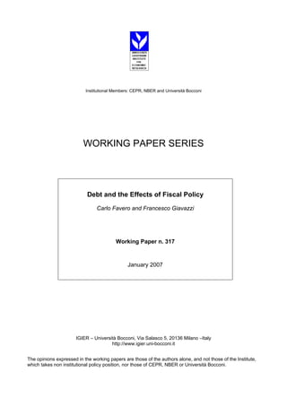 Institutional Members: CEPR, NBER and Università Bocconi 
WORKING PAPER SERIES 
Debt and the Effects of Fiscal Policy 
Carlo Favero and Francesco Giavazzi 
Working Paper n. 317 
January 2007 
IGIER – Università Bocconi, Via Salasco 5, 20136 Milano –Italy 
http://www.igier.uni-bocconi.it 
The opinions expressed in the working papers are those of the authors alone, and not those of the Institute, 
which takes non institutional policy position, nor those of CEPR, NBER or Università Bocconi. 
 