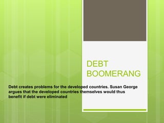 DEBT
BOOMERANG
Debt creates problems for the developed countries. Susan George
argues that the developed countries themselves would thus
benefit if debt were eliminated
 