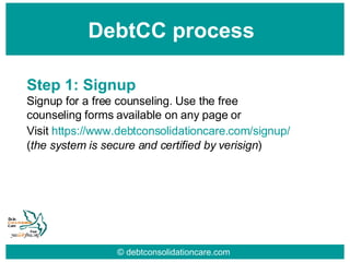 © debtconsolidationcare.com DebtCC process Step 1: Signup Signup for a free counseling. Use the free counseling forms available on any page or Visit  https:// www.debtconsolidationcare.com /signup/   ( the system is secure and certified by verisign ) 