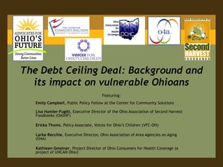 The Debt Ceiling Deal: Background and its impact on vulnerable Ohioans Featuring: Emily Campbell, Public Policy Fellow at the Center for Community Solutions  Lisa Hamler-Fugitt, Executive Director of the Ohio Association of Second Harvest Foodbanks (OASHF) Ericka Thoms, Policy Associate, Voices for Ohio’s Children (VFC-OH) LarkeRecchie, Executive Director, Ohio Association of Area Agencies on Aging (O4A) Kathleen Gmeiner, Project Director of Ohio Consumers for Health Coverage (a project of UHCAN Ohio) 